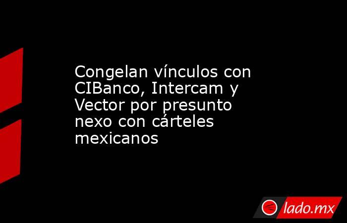 Congelan vínculos con CIBanco, Intercam y Vector por presunto nexo con cárteles mexicanos. Noticias en tiempo real