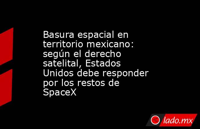 Basura espacial en territorio mexicano: según el derecho satelital, Estados Unidos debe responder por los restos de SpaceX. Noticias en tiempo real