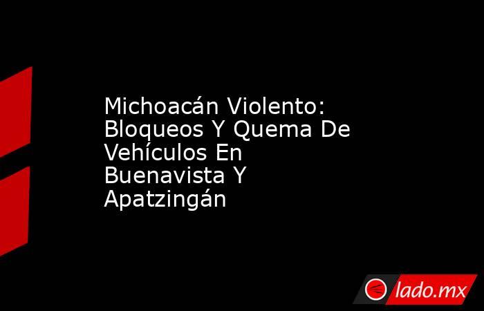 Michoacán Violento: Bloqueos Y Quema De Vehículos En Buenavista Y Apatzingán. Noticias en tiempo real