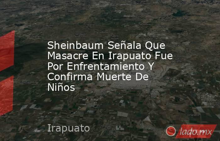 Sheinbaum Señala Que Masacre En Irapuato Fue Por Enfrentamiento Y Confirma Muerte De Niños. Noticias en tiempo real