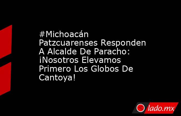 #Michoacán Patzcuarenses Responden A Alcalde De Paracho: ¡Nosotros Elevamos Primero Los Globos De Cantoya!. Noticias en tiempo real