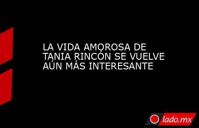 LA VIDA AMOROSA DE TANIA RINCÓN SE VUELVE AÚN MÁS INTERESANTE. Noticias en tiempo real