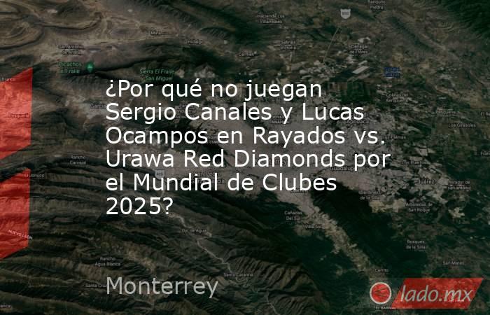 ¿Por qué no juegan Sergio Canales y Lucas Ocampos en Rayados vs. Urawa Red Diamonds por el Mundial de Clubes 2025?. Noticias en tiempo real
