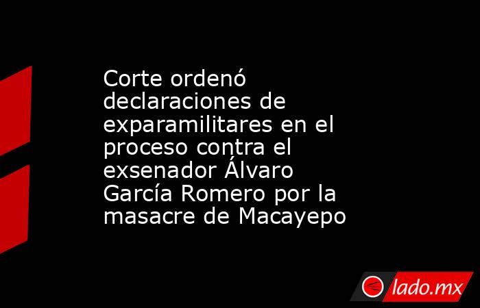 Corte ordenó declaraciones de exparamilitares en el proceso contra el exsenador Álvaro García Romero por la masacre de Macayepo . Noticias en tiempo real