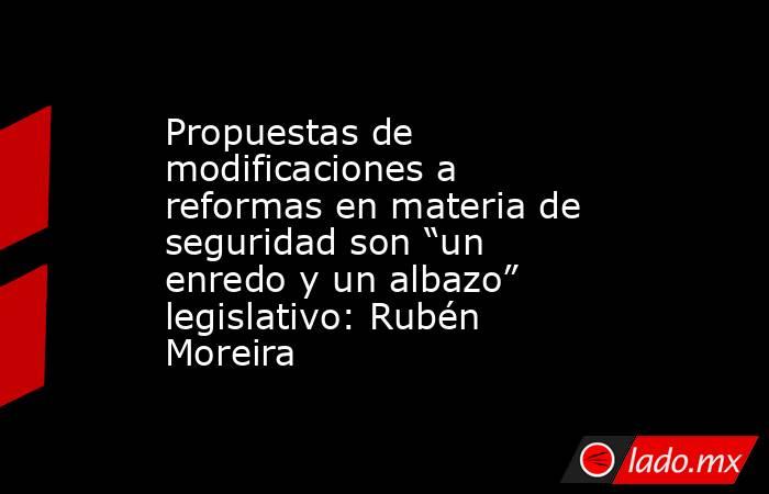 Propuestas de modificaciones a reformas en materia de seguridad son “un enredo y un albazo” legislativo: Rubén Moreira. Noticias en tiempo real