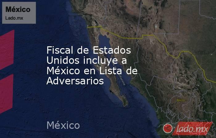 Fiscal de Estados Unidos incluye a México en Lista de Adversarios. Noticias en tiempo real