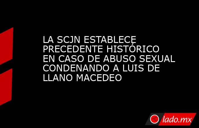 LA SCJN ESTABLECE PRECEDENTE HISTÓRICO EN CASO DE ABUSO SEXUAL CONDENANDO A LUIS DE LLANO MACEDEO. Noticias en tiempo real