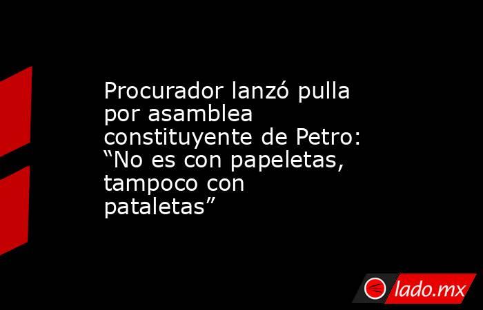 Procurador lanzó pulla por asamblea constituyente de Petro: “No es con papeletas, tampoco con pataletas”. Noticias en tiempo real