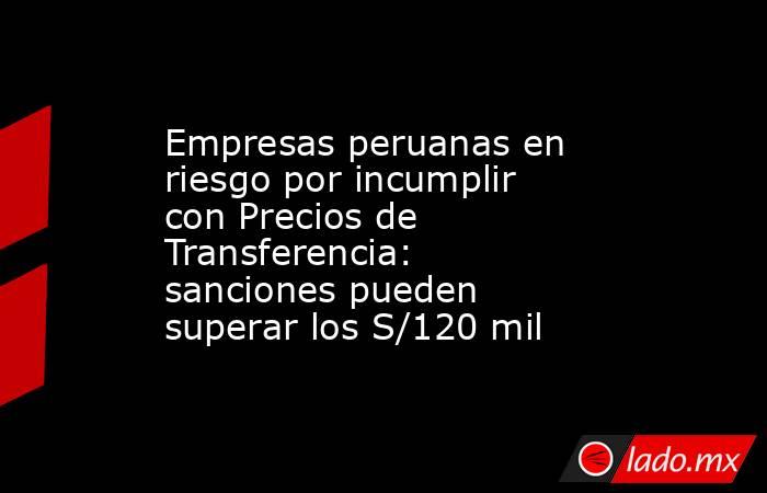 Empresas peruanas en riesgo por incumplir con Precios de Transferencia: sanciones pueden superar los S/120 mil. Noticias en tiempo real