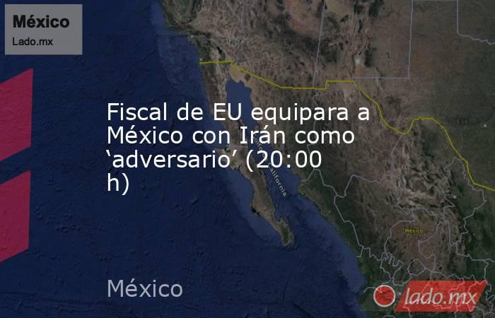 Fiscal de EU equipara a México con Irán como ‘adversario’ (20:00 h). Noticias en tiempo real