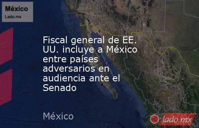 Fiscal general de EE. UU. incluye a México entre países adversarios en audiencia ante el Senado. Noticias en tiempo real