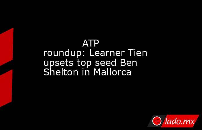             ATP roundup: Learner Tien upsets top seed Ben Shelton in Mallorca        . Noticias en tiempo real
