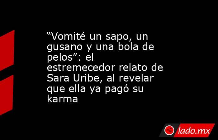“Vomité un sapo, un gusano y una bola de pelos”: el estremecedor relato de Sara Uribe, al revelar que ella ya pagó su karma. Noticias en tiempo real