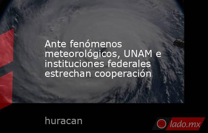 Ante fenómenos meteorológicos, UNAM e instituciones federales estrechan cooperación. Noticias en tiempo real