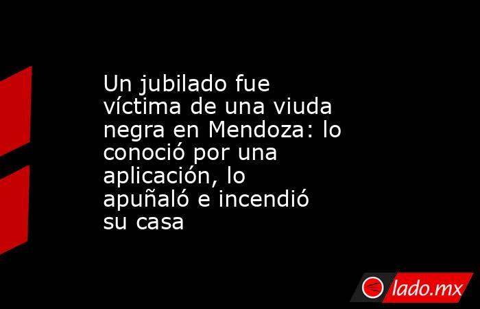 Un jubilado fue víctima de una viuda negra en Mendoza: lo conoció por una aplicación, lo apuñaló e incendió su casa . Noticias en tiempo real