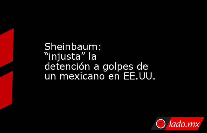 Sheinbaum: “injusta” la  detención a golpes de  un mexicano en EE.UU.. Noticias en tiempo real