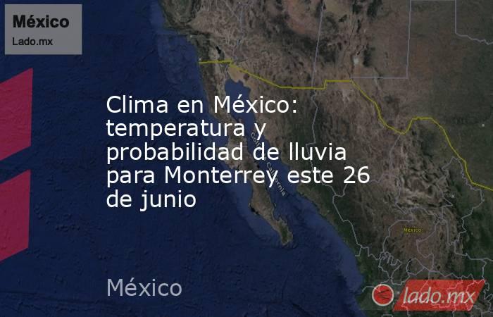 Clima en México: temperatura y probabilidad de lluvia para Monterrey este 26 de junio. Noticias en tiempo real