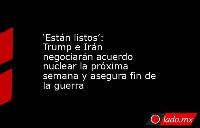 ‘Están listos’: Trump e Irán negociarán acuerdo nuclear la próxima semana y asegura fin de la guerra. Noticias en tiempo real