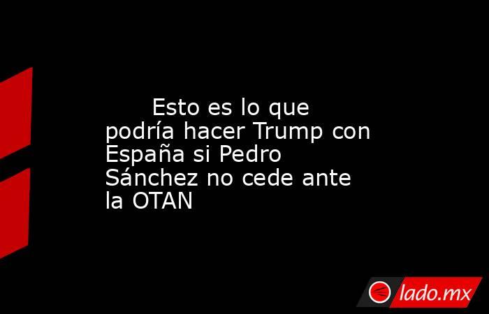                                                                                                       Esto es lo que podría hacer Trump con España si Pedro Sánchez no cede ante la OTAN                                                                       . Noticias en tiempo real