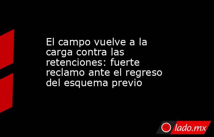 El campo vuelve a la carga contra las retenciones: fuerte reclamo ante el regreso del esquema previo . Noticias en tiempo real