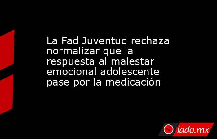 La Fad Juventud rechaza normalizar que la respuesta al malestar emocional adolescente pase por la medicación. Noticias en tiempo real