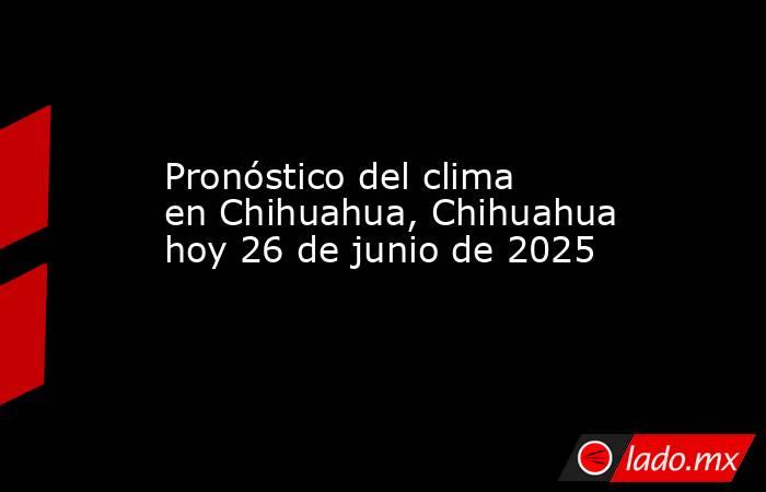 Pronóstico del clima en Chihuahua, Chihuahua hoy 26 de junio de 2025. Noticias en tiempo real