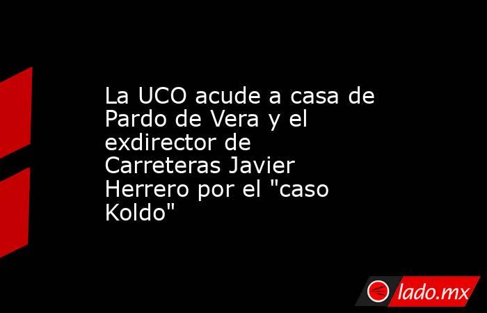 La UCO acude a casa de Pardo de Vera y el exdirector de Carreteras Javier Herrero por el 