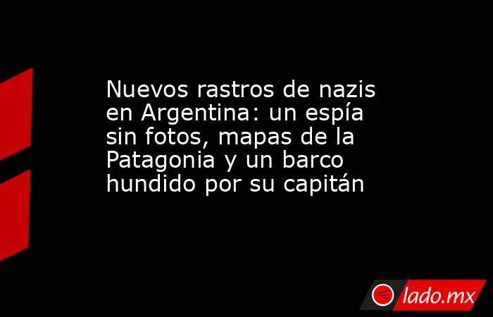 Nuevos rastros de nazis en Argentina: un espía sin fotos, mapas de la Patagonia y un barco hundido por su capitán. Noticias en tiempo real