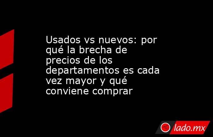 Usados vs nuevos: por qué la brecha de precios de los departamentos es cada vez mayor y qué conviene comprar. Noticias en tiempo real