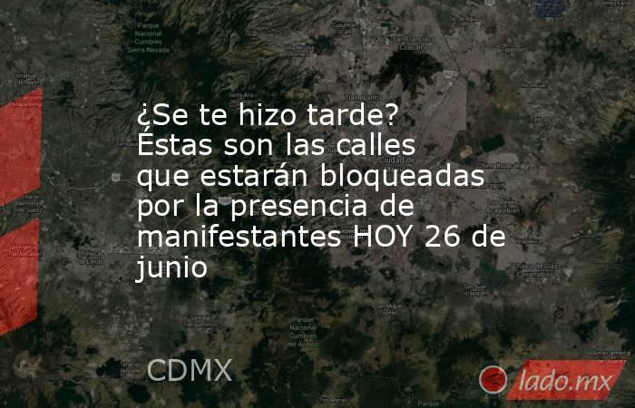 ¿Se te hizo tarde? Éstas son las calles que estarán bloqueadas por la presencia de manifestantes HOY 26 de junio. Noticias en tiempo real