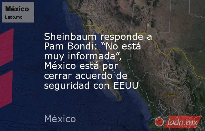 Sheinbaum responde a Pam Bondi: “No está muy informada”, México está por cerrar acuerdo de seguridad con EEUU . Noticias en tiempo real
