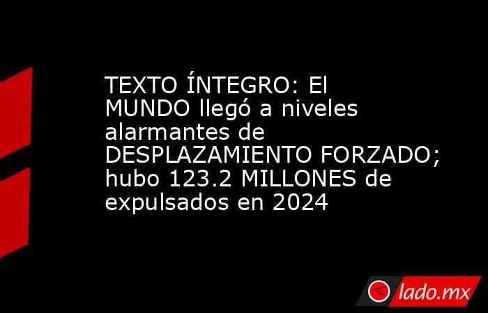 TEXTO ÍNTEGRO: El MUNDO llegó a niveles alarmantes de DESPLAZAMIENTO FORZADO; hubo 123.2 MILLONES de expulsados en 2024. Noticias en tiempo real