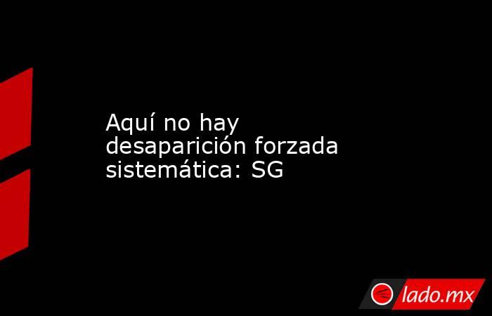 Aquí no hay desaparición forzada sistemática: SG. Noticias en tiempo real