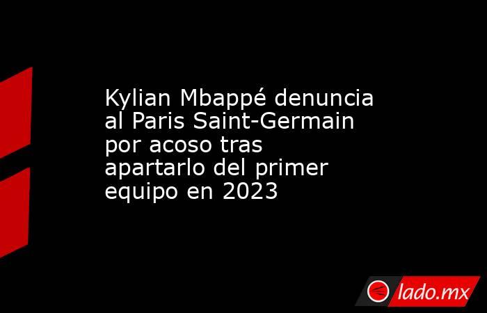 Kylian Mbappé denuncia al Paris Saint-Germain por acoso tras apartarlo del primer equipo en 2023. Noticias en tiempo real