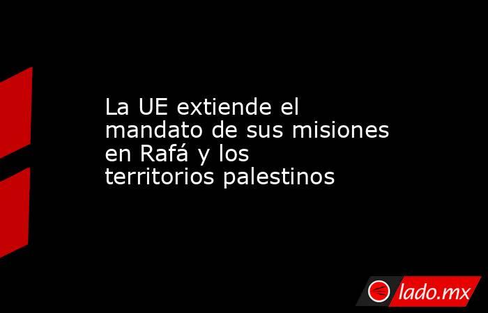 La UE extiende el mandato de sus misiones en Rafá y los territorios palestinos. Noticias en tiempo real
