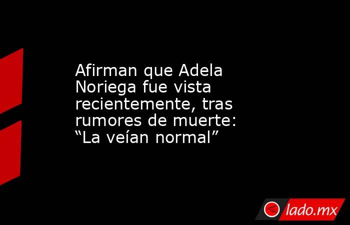Afirman que Adela Noriega fue vista recientemente, tras rumores de muerte: “La veían normal”. Noticias en tiempo real