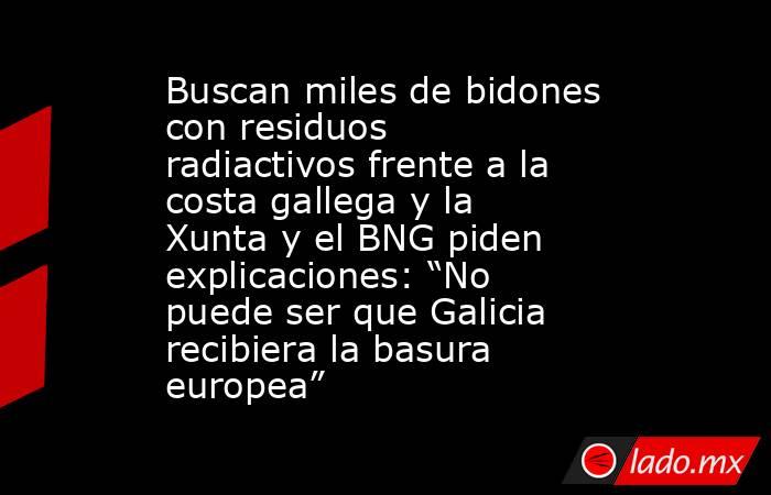 Buscan miles de bidones con residuos radiactivos frente a la costa gallega y la Xunta y el BNG piden explicaciones: “No puede ser que Galicia recibiera la basura europea”. Noticias en tiempo real
