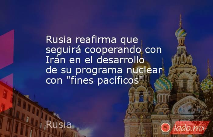 Rusia reafirma que seguirá cooperando con Irán en el desarrollo de su programa nuclear con 