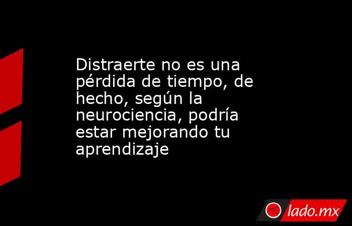 Distraerte no es una pérdida de tiempo, de hecho, según la neurociencia, podría estar mejorando tu aprendizaje. Noticias en tiempo real