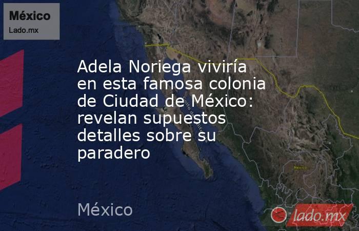 Adela Noriega viviría en esta famosa colonia de Ciudad de México: revelan supuestos detalles sobre su paradero. Noticias en tiempo real
