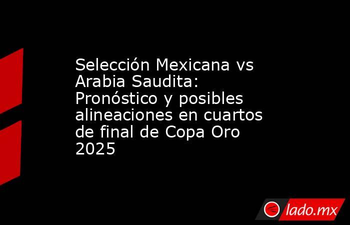 Selección Mexicana vs Arabia Saudita: Pronóstico y posibles alineaciones en cuartos de final de Copa Oro 2025. Noticias en tiempo real