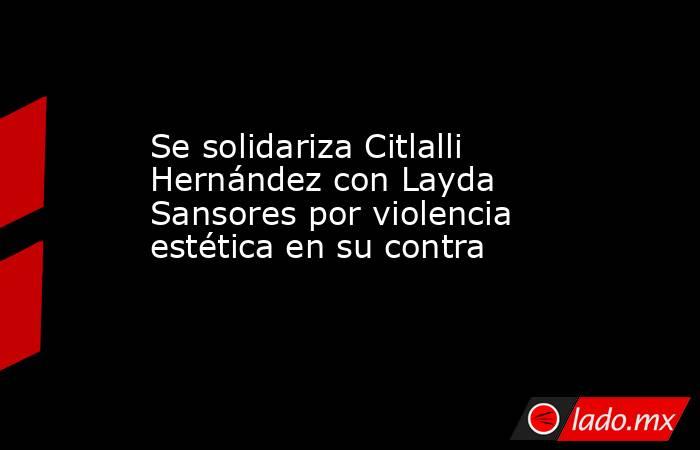 Se solidariza Citlalli Hernández con Layda Sansores por violencia estética en su contra. Noticias en tiempo real