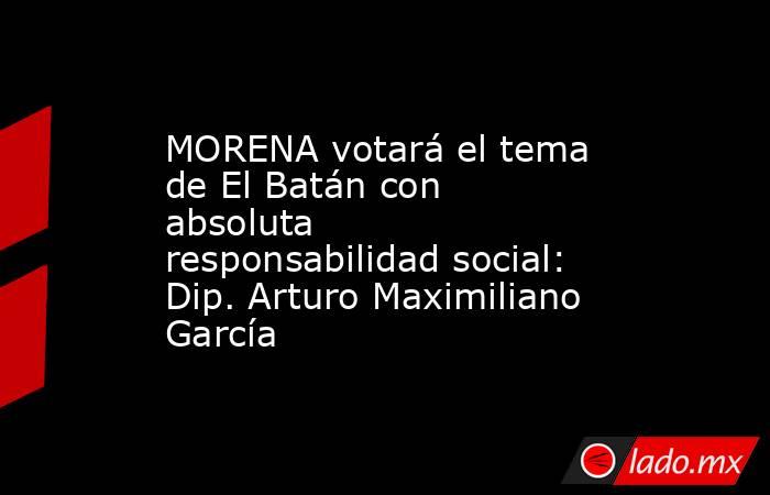MORENA votará el tema de El Batán con absoluta responsabilidad social: Dip. Arturo Maximiliano García. Noticias en tiempo real