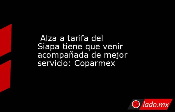  Alza a tarifa del Siapa tiene que venir acompañada de mejor servicio: Coparmex. Noticias en tiempo real