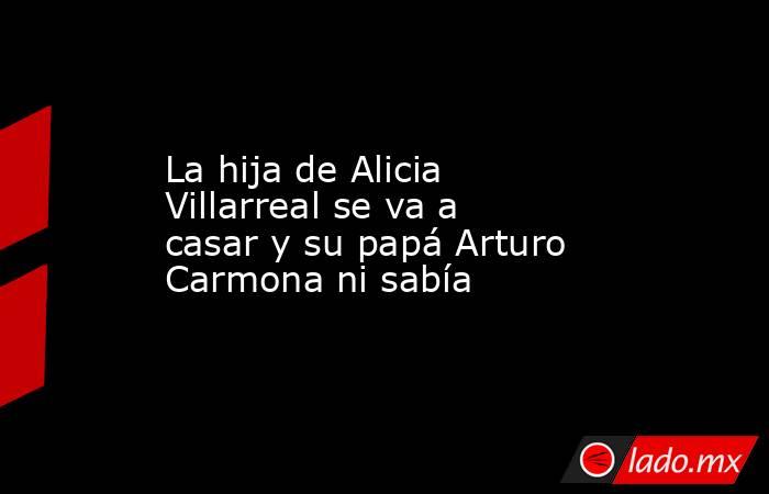 La hija de Alicia Villarreal se va a casar y su papá Arturo Carmona ni sabía. Noticias en tiempo real