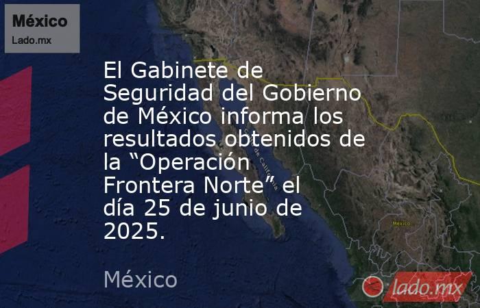 El Gabinete de Seguridad del Gobierno de México informa los resultados obtenidos de la “Operación Frontera Norte” el día 25 de junio de 2025.. Noticias en tiempo real