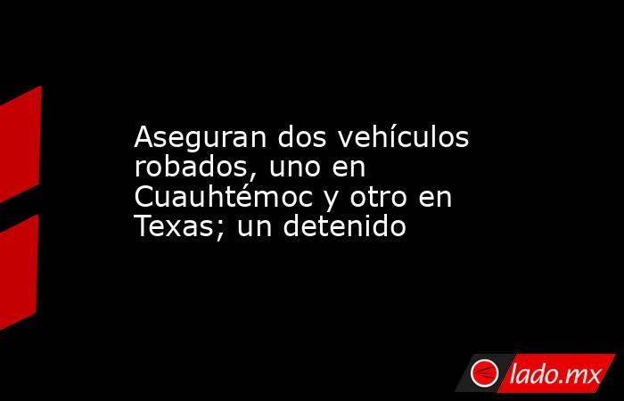 Aseguran dos vehículos robados, uno en Cuauhtémoc y otro en Texas; un detenido. Noticias en tiempo real