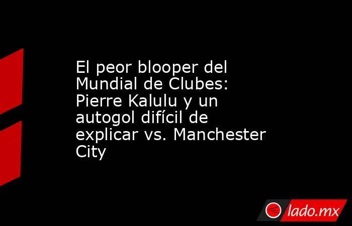 El peor blooper del Mundial de Clubes: Pierre Kalulu y un autogol difícil de explicar vs. Manchester City. Noticias en tiempo real