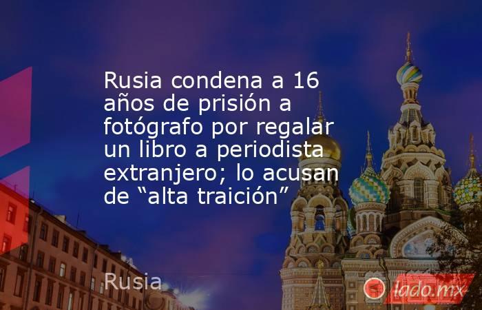 Rusia condena a 16 años de prisión a fotógrafo por regalar un libro a periodista extranjero; lo acusan de “alta traición”. Noticias en tiempo real