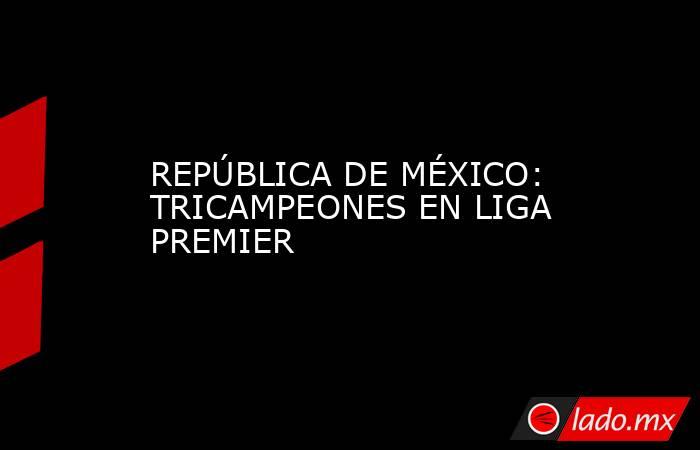 REPÚBLICA DE MÉXICO: TRICAMPEONES EN LIGA PREMIER. Noticias en tiempo real